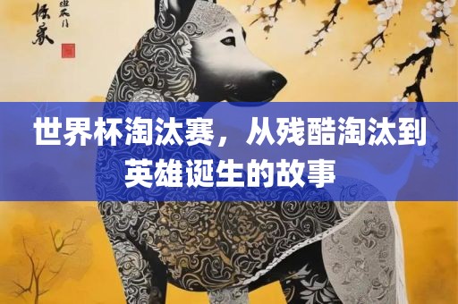 世界杯淘汰赛，从残酷淘汰到英雄诞生的故事