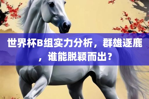 世界杯B组实力分析,群雄黄冈市中杰窑炉设备有限公司逐鹿,谁能脱颖而出?