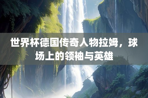 世界杯德国传奇人物拉姆,球场上的领袖与英雄黄冈市中杰窑炉设备有限公司