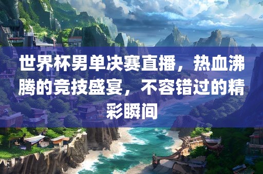 世界杯男单决赛直播,热血沸黄冈市中杰窑炉设备有限公司腾的竞技盛宴,不容错过的精彩瞬间