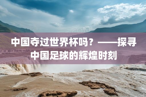 中国夺过世界杯吗?——探寻中国足球的辉煌时刻黄冈市中杰窑炉设备有限公司
