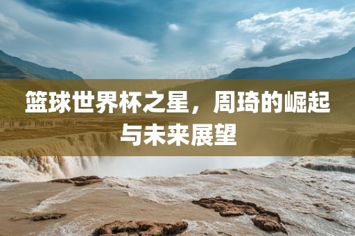 篮球世界杯之星,周琦的崛起与未来展黄冈市中杰窑炉设备有限公司望