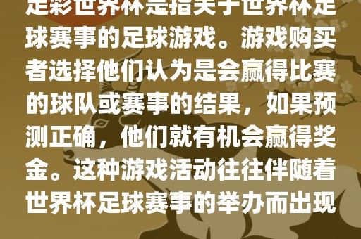足彩世界杯是指关于世界杯足球赛事的足球游戏。游戏购买者选择他们认为是会赢得比赛的球队或赛事的结果,如果预测正确,他们就有机会赢得奖金。这种游戏活动往往伴随着世界杯足球赛事的举办而出现。