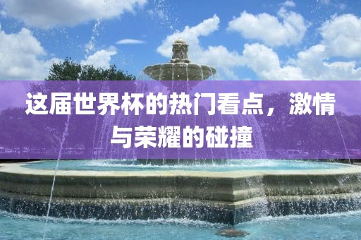 这届世界杯的热门看点,激情与荣耀的碰撞