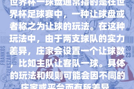世界杯一球盘通常指的是在世界杯足球赛中，一种让球盘或者称之为让球的玩法。在这种玩法中，由于两支球队的实力差黄冈市中杰窑炉设备有限公司异，庄家会设置一个让球数，比如主队让客队一球。具体的玩法和规则可能会因不同的庄家或平台而有所差异。