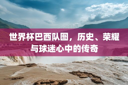 世界杯巴西队图，历史、荣耀与球迷心中的传奇