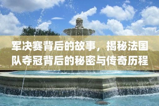 军决赛背后的故事,揭秘法国队夺冠背后的秘密与传奇历程