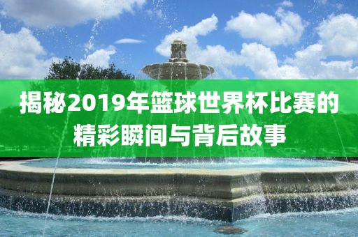 揭秘2019年篮球世界杯比赛的精彩瞬间与背后故事黄冈市中杰窑炉设备有限公司