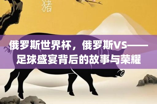 俄罗斯世界杯,俄罗斯VS——足球盛宴背后的故事与荣耀