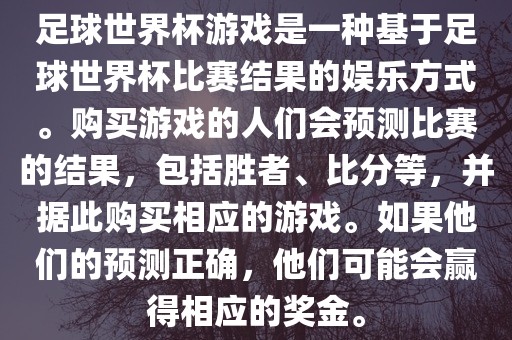 足球世界杯游戏是一种基于足球世界杯比赛结果的娱乐方式。购买游戏的人们会预测比赛的结果，包括胜者、比分等，并据此购买相应的游戏。如果他们的预测正确，他们可能会赢得相应的奖金。