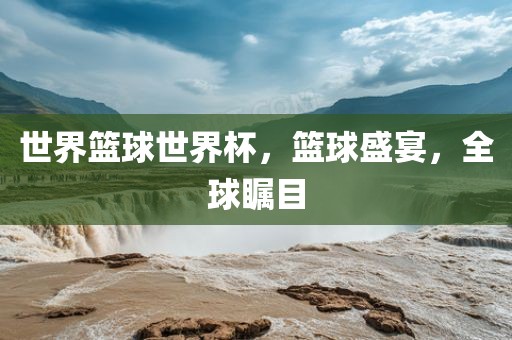 世界篮球世界杯，篮球盛宴，全球瞩目
