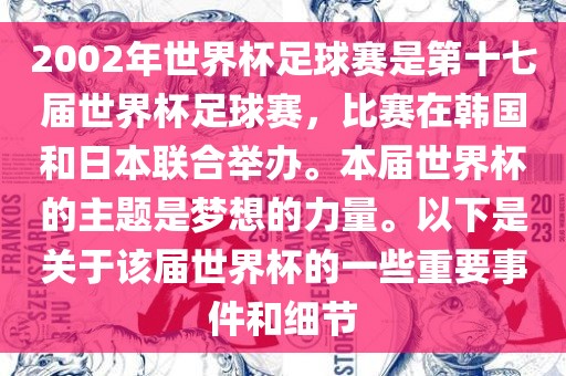 2002年世界杯足球赛是第十七届世界杯足球赛,比赛在韩国和日本联合举办。本届世界杯的主题是梦想的力量。以下是关于该届世界杯的一些重要事件和细节