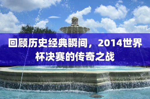 回顾历史经典瞬间，2014世界杯决赛的传奇之战