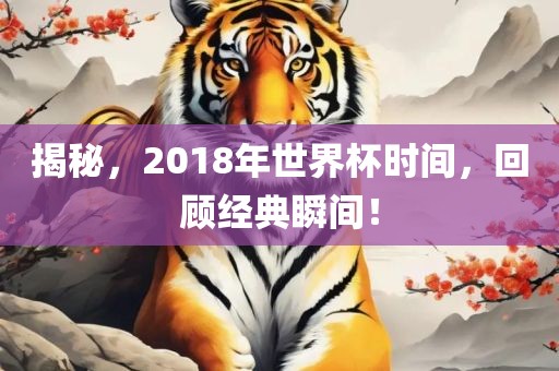 揭秘，2018年世界杯时间，回顾经典瞬间！