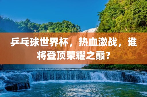 乒乓球世界杯,热血激战,谁将登顶荣耀之巅?