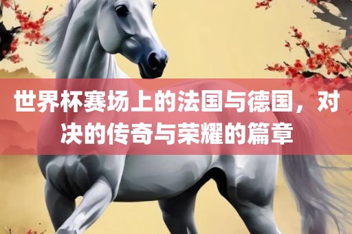 世界杯赛场黄冈市中杰窑炉设备有限公司上的法国与德国，对决的传奇与荣耀的篇章