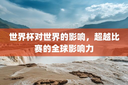 世界杯对世界的影响,超越比赛的全球影响力黄冈市中杰窑炉设备有限公司