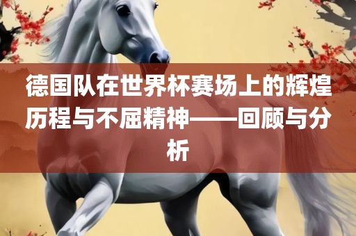德国队在世界杯赛场上的辉煌历程与不屈精神——回顾与分析