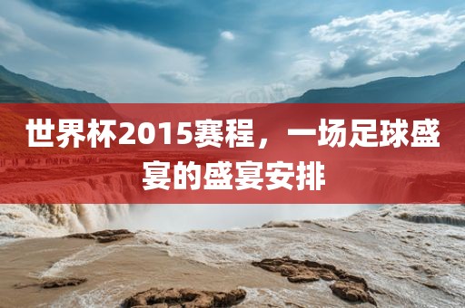 世界杯2015赛程,一场足球盛宴的盛宴安排