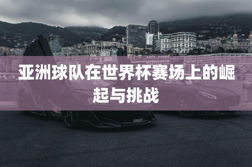 亚洲球队在世黄冈市中杰窑炉设备有限公司界杯赛场上的崛起与挑战