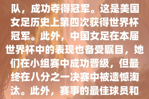 在加拿大举办的本届世界杯上,美国队在决赛中击败了日本队,成功夺得冠军。这是美国女足历史上第四次获得世界杯冠军。此外,中国女足在本届世界杯中的表现也备受瞩目,她们在小组赛中成功晋级,但最终在八分之一决赛中被遗憾淘汰。此外,赛事的最佳球员和最佳射手均被美国队的球员获得。