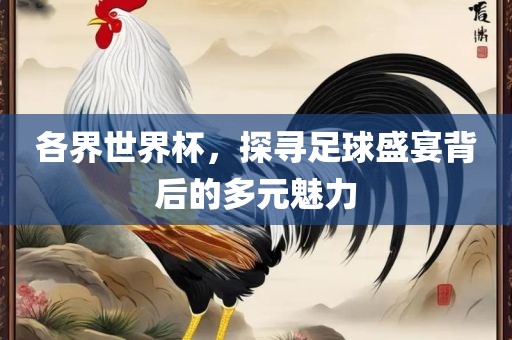 各界世界杯,探寻足球盛宴背后的多元魅力