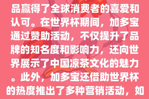 加多宝与世界杯有着紧密的联系。作为连续两届世界杯的官方赞助商，加多宝以其凉茶产品赢得了全球消费者的喜爱和认可。在世界杯期间，加多宝通过赞助活动，不仅提升了品牌的知名度和影响力，还向世界展示了中国凉茶文化的魅力。此外，加多宝还借助世界杯的热度推出了多种营销活动，如邀请明星代言、举办线上线下互动活动等，吸引了更多消费者的关注和参与。