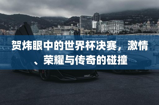 贺炜眼中的世界杯决赛，激情、荣耀与传奇的碰撞