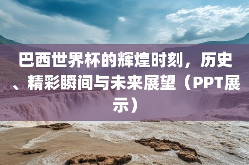巴西世界杯的辉煌时刻,历史、精彩瞬间与未来展望(PPT展示)