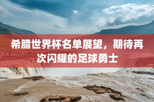 希腊世界杯名单展望,期待再次闪耀的足球勇士