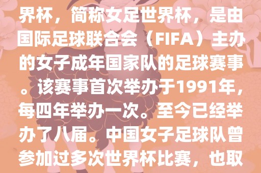 世界杯女足球是指女子足球世界杯，简称女足世界杯，是由国际足球联合会（FIFA）主办的女子成年国家队的足球赛事。该赛事首次举办于1991年，每四年举办一次。至今已经举办了八届。中国女子足球队曾参加过多次世界杯比赛，也取得过较好的成绩。