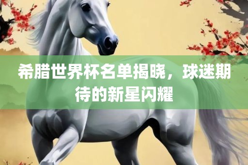 希腊世界杯名单揭晓，球迷期待的新星闪耀黄冈市中杰窑炉设备有限公司