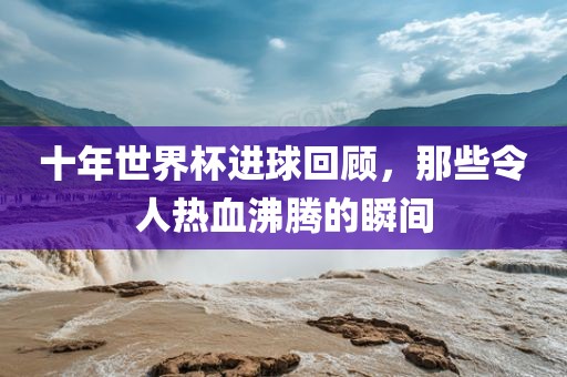 十年世界杯进球回顾，那些令人热血沸腾的瞬间