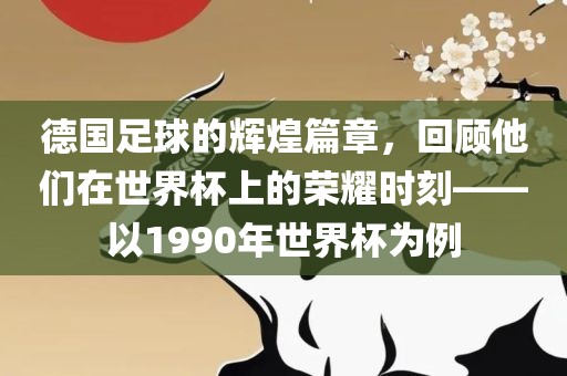 德国足球的辉煌篇章,回顾他们在世界杯上的荣耀黄冈市中杰窑炉设备有限公司时刻——以1990年世界杯为例