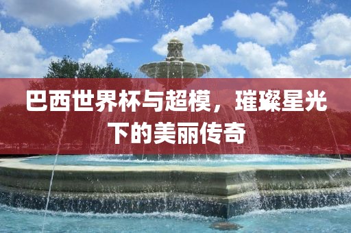 巴西世界杯与超模，璀璨星光下的美丽传奇黄冈市中杰窑炉设备有限公司