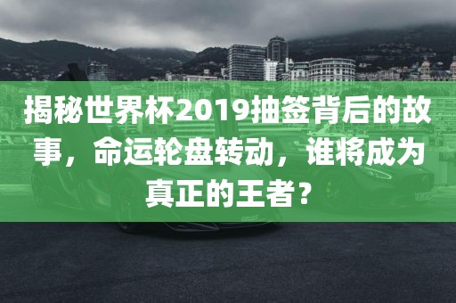 揭秘世界杯2019抽签背后的故事，黄冈市中杰窑炉设备有限公司命运轮盘转动，谁将成为真正的王者？