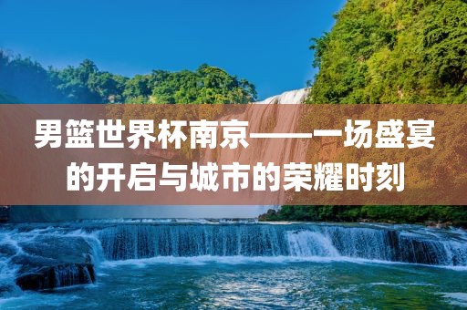 男篮世界杯南京——一场盛宴的开启与城市的荣耀时刻黄冈市中杰窑炉设备有限公司