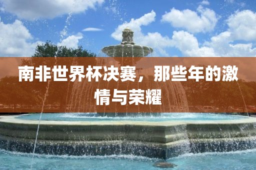 南非世界杯决赛,那些年的激情与荣耀黄冈市中杰窑炉设备有限公司