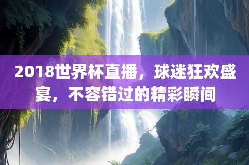 2018世界杯直播，球迷狂欢盛宴，不容黄冈市中杰窑炉设备有限公司错过的精彩瞬间