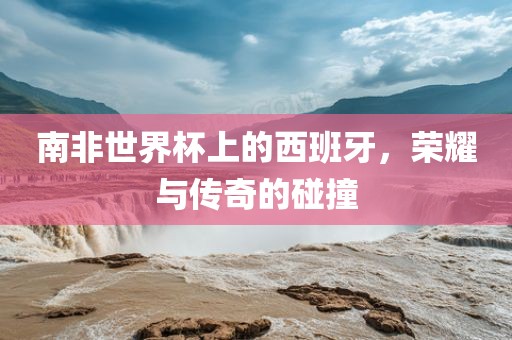 南非世界杯上的西班牙,荣耀与传奇的碰撞黄冈市中杰窑炉设备有限公司