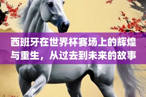 西班牙在世界杯赛场上的辉煌与重生,从过去到未来的故事黄冈市中杰窑炉设备有限公司