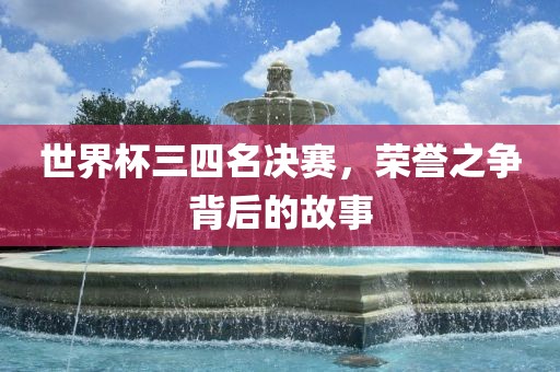 世界杯三四名决赛,荣誉之争背后的故事