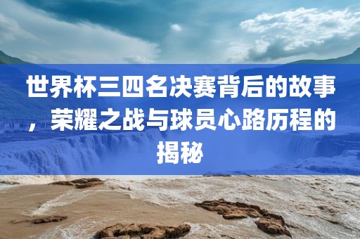 世界杯三四名决赛背后的故事,荣耀之战与球员心路历程的揭秘
