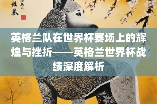 英格兰队在世界黄冈市中杰窑炉设备有限公司杯赛场上的辉煌与挫折——英格兰世界杯战绩深度解析