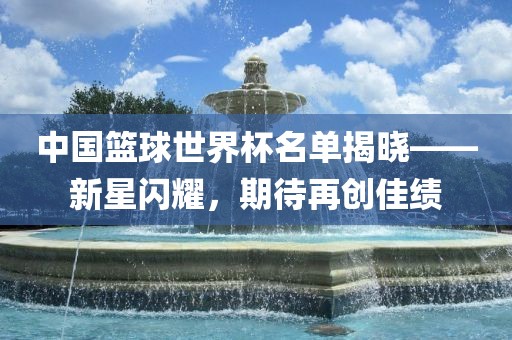 中国篮球世界杯名单揭晓——新星闪耀,期待再创佳绩