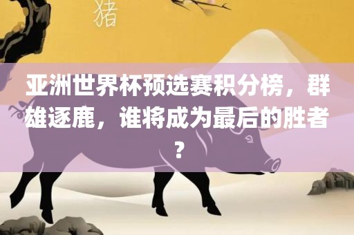 亚洲世界杯预选赛积分榜,群雄逐鹿,谁将成为最后的胜者?