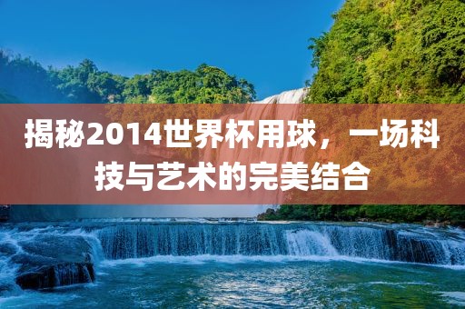 揭秘2014世界杯用球,一场科技与艺术的完美结合
