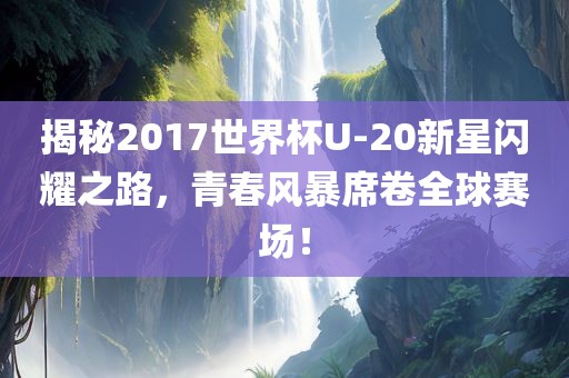揭秘2017世界杯U-20新星闪耀之路,青春风暴席卷全球赛场!