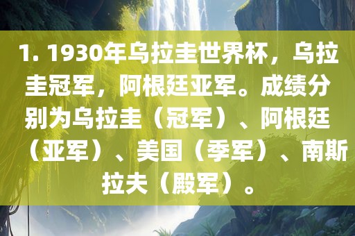 1. 1930年乌拉圭世界杯,乌拉圭冠军,阿根廷亚军。成绩分别为乌拉圭(冠军)、阿根廷(亚军)、美国(季军)、南斯拉夫(殿军)。