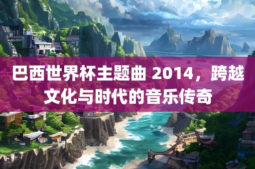 巴西世界杯主题曲 2014，跨越文化与时代的音乐传奇